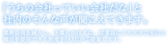 「うちの会社っていい会社だな」と社内のそんな声が聞こえてきます。業務負荷を減らし、予算もかけずに、従業員により大きな安心と満足を提供できる制度をJAMIがご提案します。